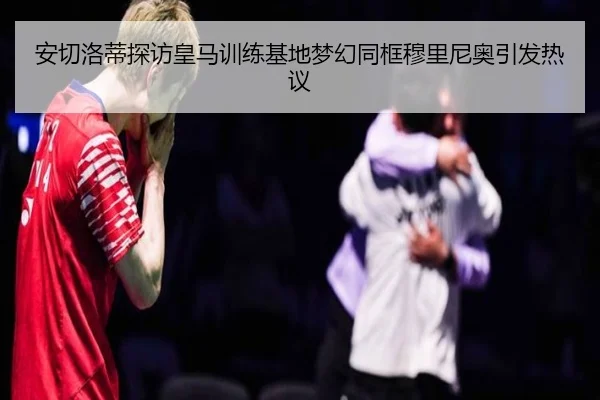 安切洛蒂探访皇马训练基地梦幻同框穆里尼奥引发热议 - bwty